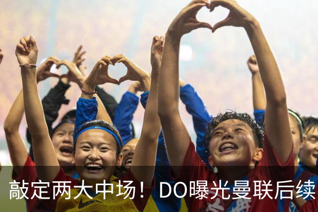 敲定两大中场！DO曝光曼联后续引援计划，6000万求购边卫暗藏变数