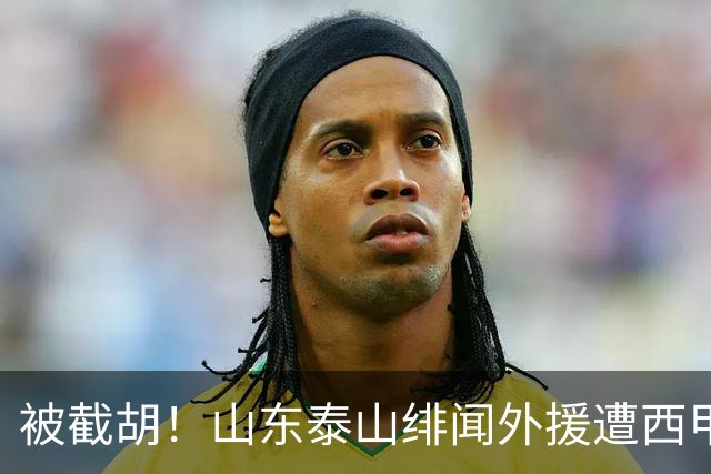 被截胡！山东泰山绯闻外援遭西甲豪门争抢，夏窗换外援又泡汤了