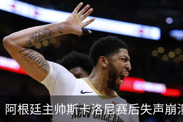 阿根廷主帅斯卡洛尼赛后失声崩溃，发布会几乎说不出话