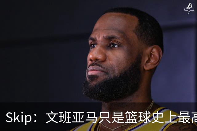 Skip：文班亚马只是篮球史上最高的得分后卫 他像失明了一样传球
